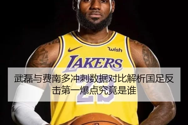 武磊与费南多冲刺数据对比解析国足反击第一爆点究竟是谁